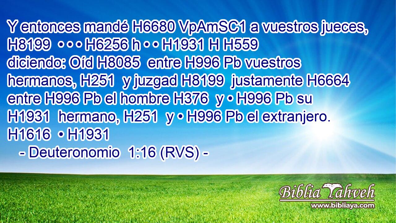 Y entonces mandé H6680 VpAmSC1 a vuestros jueces, H8199  • • • H6256 h • • H1931 H H559 diciendo: Oíd H8085  entre H996 Pb vuestros hermanos, H251  y juzgad H8199  justamente H6664  entre H996 Pb el hombre H376  y • H996 Pb su H1931  hermano, H251  y • H996 Pb el extranjero. H1616  • H1931  