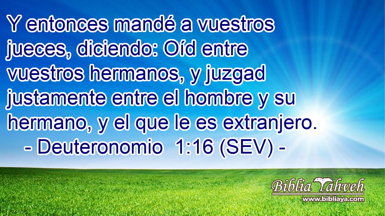 Y entonces mandé a vuestros jueces, diciendo: Oíd entre vuestros hermanos, y juzgad justamente entre el hombre y su hermano, y el que le es extranjero.