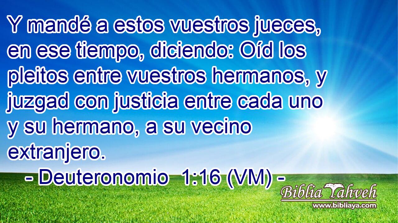  Y mandé a estos vuestros jueces, en ese tiempo, diciendo: Oíd los pleitos entre vuestros hermanos, y juzgad con justicia entre cada uno y su hermano, a su vecino extranjero. 