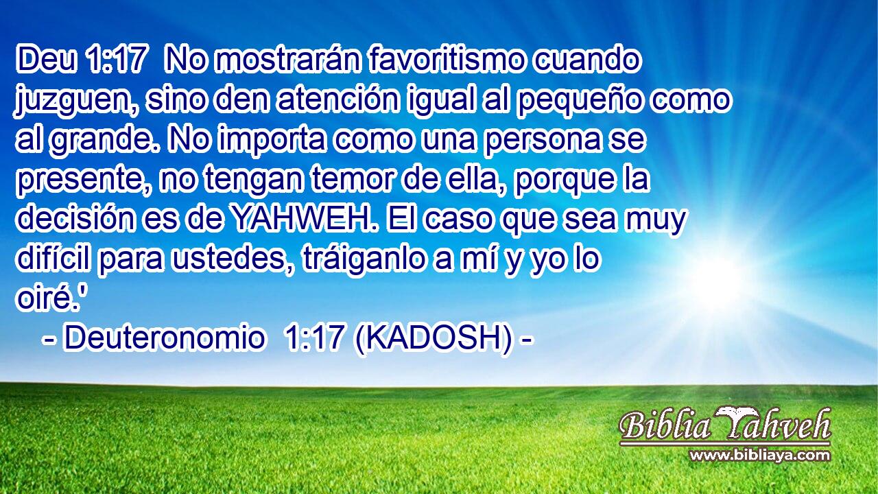  No mostrarán favoritismo cuando juzguen, sino den atención igual al pequeño como al grande. No importa como una persona se presente, no tengan temor de ella, porque la decisión es de YAHWEH. El caso que sea muy difícil para ustedes, tráiganlo a mí y yo lo oiré.' 