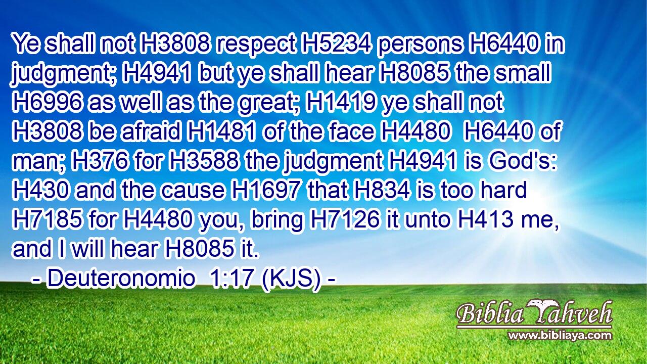 Ye shall not H3808 respect H5234 persons H6440 in judgment; H4941 but ye shall hear H8085 the small H6996 as well as the great; H1419 ye shall not H3808 be afraid H1481 of the face H4480  H6440 of man; H376 for H3588 the judgment H4941 is God's: H430 and the cause H1697 that H834 is too hard H7185 for H4480 you, bring H7126 it unto H413 me, and I will hear H8085 it.