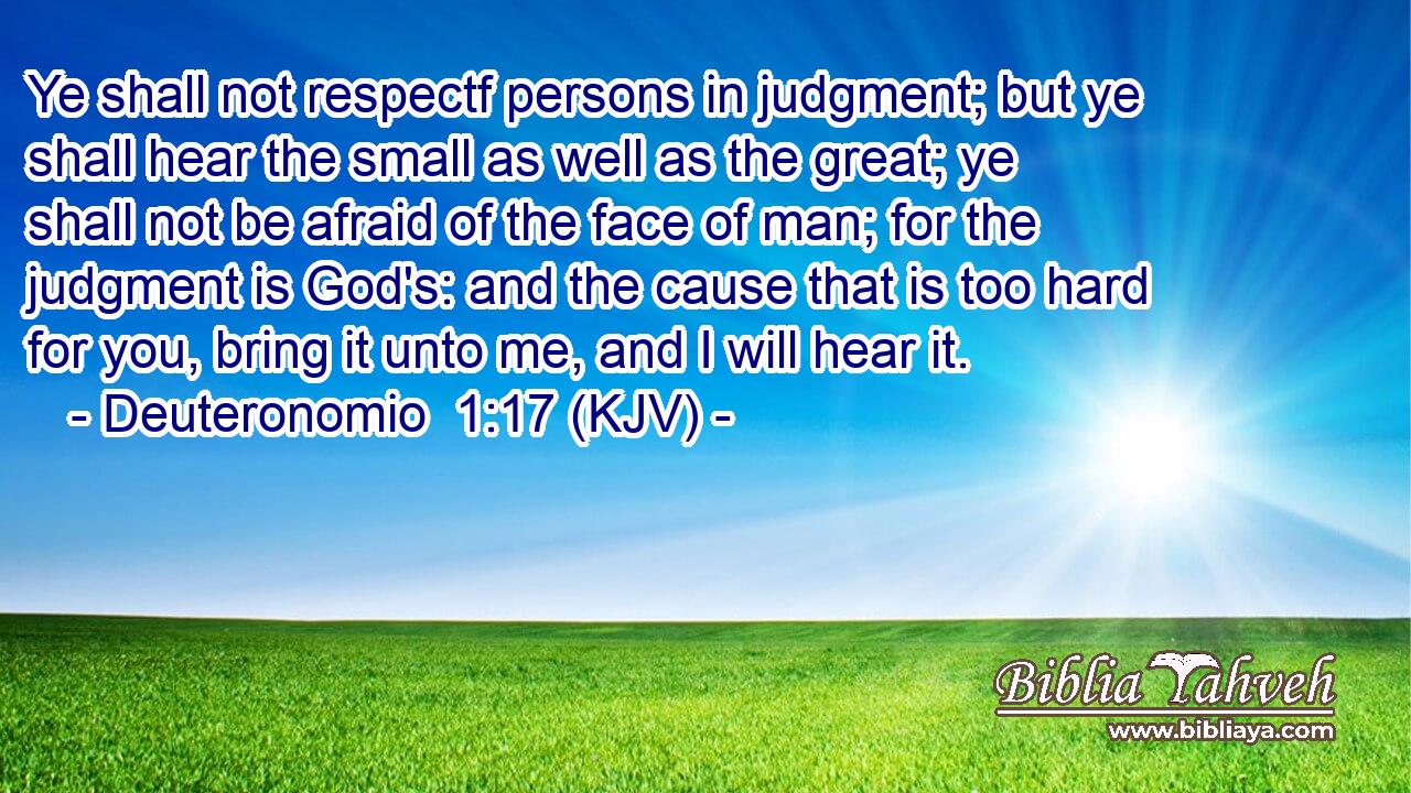 Ye shall not respectf persons in judgment; but ye shall hear the small as well as the great; ye shall not be afraid of the face of man; for the judgment is God's: and the cause that is too hard for you, bring it unto me, and I will hear it.