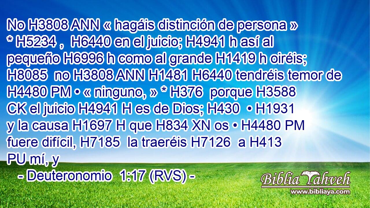 No H3808 ANN « hagáis distinción de persona » * H5234 ,  H6440 en el juicio; H4941 h así al pequeño H6996 h como al grande H1419 h oiréis; H8085  no H3808 ANN H1481 H6440 tendréis temor de H4480 PM • « ninguno, » * H376  porque H3588 CK el juicio H4941 H es de Dios; H430  • H1931  y la causa H1697 H que H834 XN os • H4480 PM fuere difícil, H7185  la traeréis H7126  a H413 PU mí, y 