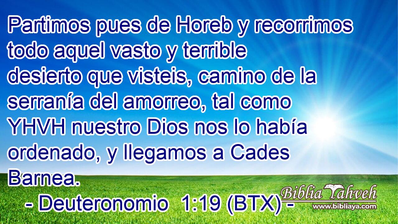Partimos pues de Horeb y recorrimos todo aquel vasto y terrible desierto que visteis, camino de la serranía del amorreo, tal como YHVH nuestro Dios nos lo había ordenado, y llegamos a Cades Barnea.