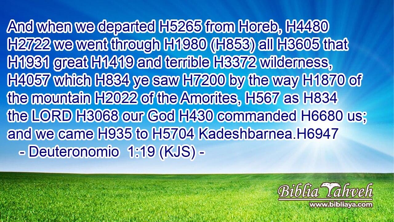 And when we departed H5265 from Horeb, H4480  H2722 we went through H1980 (H853) all H3605 that H1931 great H1419 and terrible H3372 wilderness, H4057 which H834 ye saw H7200 by the way H1870 of the mountain H2022 of the Amorites, H567 as H834 the LORD H3068 our God H430 commanded H6680 us; and we came H935 to H5704 Kadeshbarnea.H6947