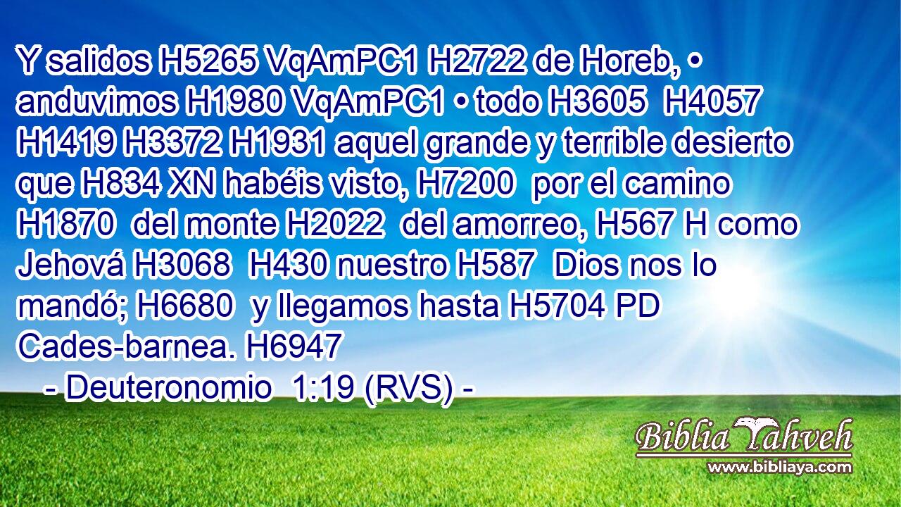 Y salidos H5265 VqAmPC1 H2722 de Horeb, • anduvimos H1980 VqAmPC1 • todo H3605  H4057 H1419 H3372 H1931 aquel grande y terrible desierto que H834 XN habéis visto, H7200  por el camino H1870  del monte H2022  del amorreo, H567 H como Jehová H3068  H430 nuestro H587  Dios nos lo mandó; H6680  y llegamos hasta H5704 PD Cades-barnea. H6947  