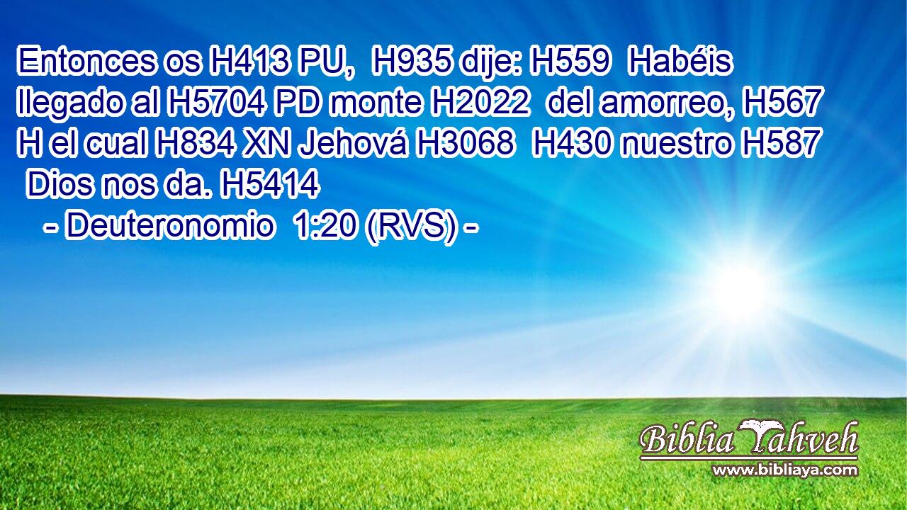 Entonces os H413 PU,  H935 dije: H559  Habéis llegado al H5704 PD monte H2022  del amorreo, H567 H el cual H834 XN Jehová H3068  H430 nuestro H587  Dios nos da. H5414  
