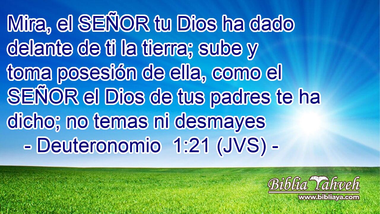 Mira, el SEÑOR tu Dios ha dado delante de ti la tierra; sube y toma posesión de ella, como el SEÑOR el Dios de tus padres te ha dicho; no temas ni desmayes