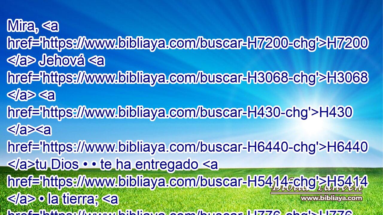 Mira, H7200  Jehová H3068  H430 H6440 tu Dios • • te ha entregado H5414  • la tierra; H776  sube H5927  y toma posesión H3423  H834 de ella, como Jehová H3068  H430 el Dios de tus padres H1  te ha dicho; H1696  no H408 AND temas H3372  • ni H408 AND desmayes. H2865 VnPJSM2 