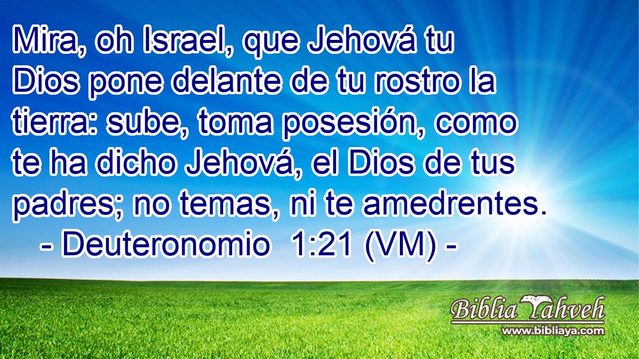 Mira, oh Israel, que Jehová tu Dios pone delante de tu rostro la tierra: sube, toma posesión, como te ha dicho Jehová, el Dios de tus padres; no temas, ni te amedrentes. 