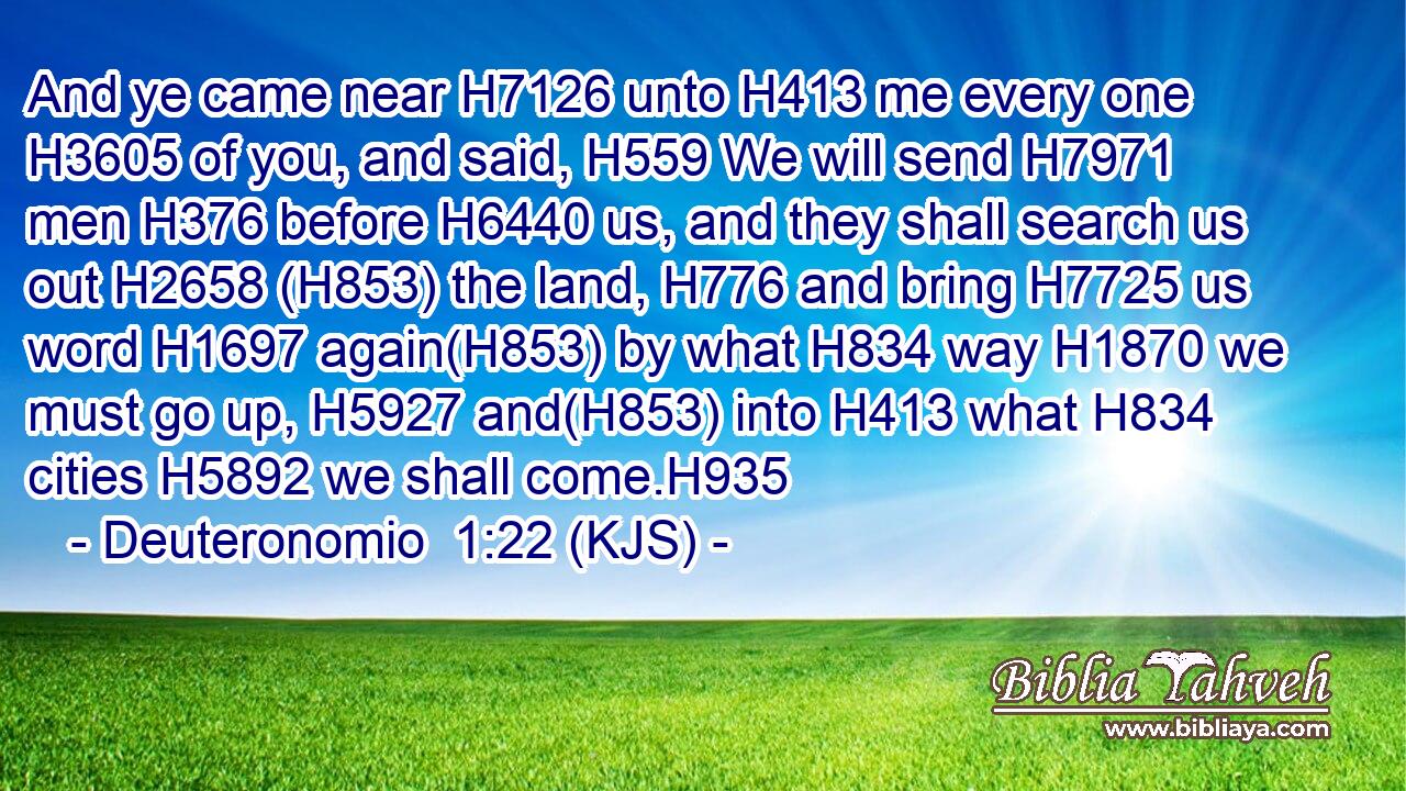 And ye came near H7126 unto H413 me every one H3605 of you, and said, H559 We will send H7971 men H376 before H6440 us, and they shall search us out H2658 (H853) the land, H776 and bring H7725 us word H1697 again(H853) by what H834 way H1870 we must go up, H5927 and(H853) into H413 what H834 cities H5892 we shall come.H935