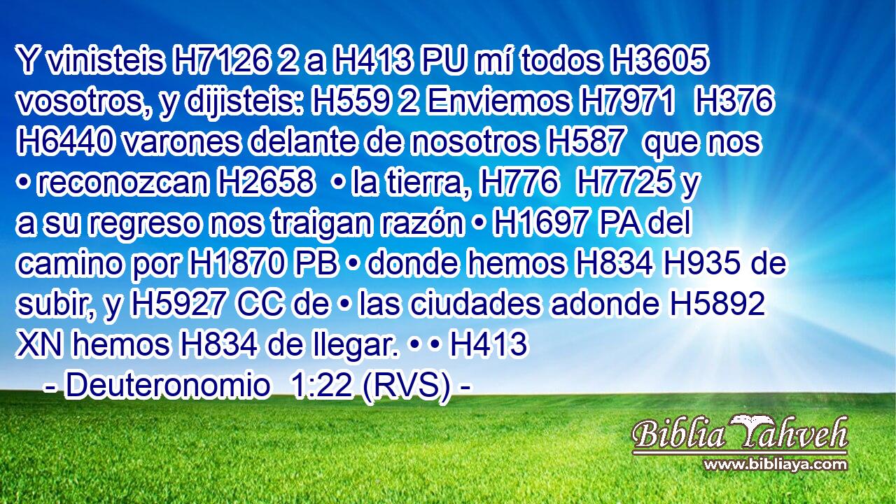 Y vinisteis H7126 2 a H413 PU mí todos H3605  vosotros, y dijisteis: H559 2 Enviemos H7971  H376 H6440 varones delante de nosotros H587  que nos • reconozcan H2658  • la tierra, H776  H7725 y a su regreso nos traigan razón • H1697 PA del camino por H1870 PB • donde hemos H834 H935 de subir, y H5927 CC de • las ciudades adonde H5892 XN hemos H834 de llegar. • • H413  