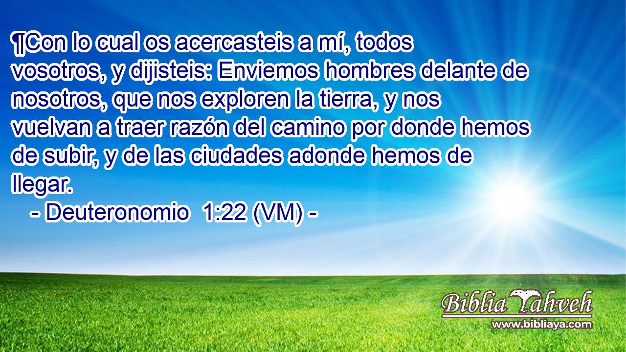  ¶Con lo cual os acercasteis a mí, todos vosotros, y dijisteis: Enviemos hombres delante de nosotros, que nos exploren la tierra, y nos vuelvan a traer razón del camino por donde hemos de subir, y de las ciudades adonde hemos de llegar. 