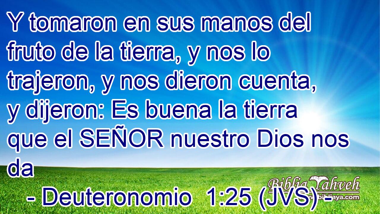 Y tomaron en sus manos del fruto de la tierra, y nos lo trajeron, y nos dieron cuenta, y dijeron: Es buena la tierra que el SEÑOR nuestro Dios nos da