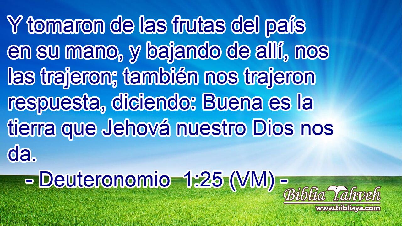  Y tomaron de las frutas del país en su mano, y bajando de allí, nos las trajeron; también nos trajeron respuesta, diciendo: Buena es la tierra que Jehová nuestro Dios nos da. 
