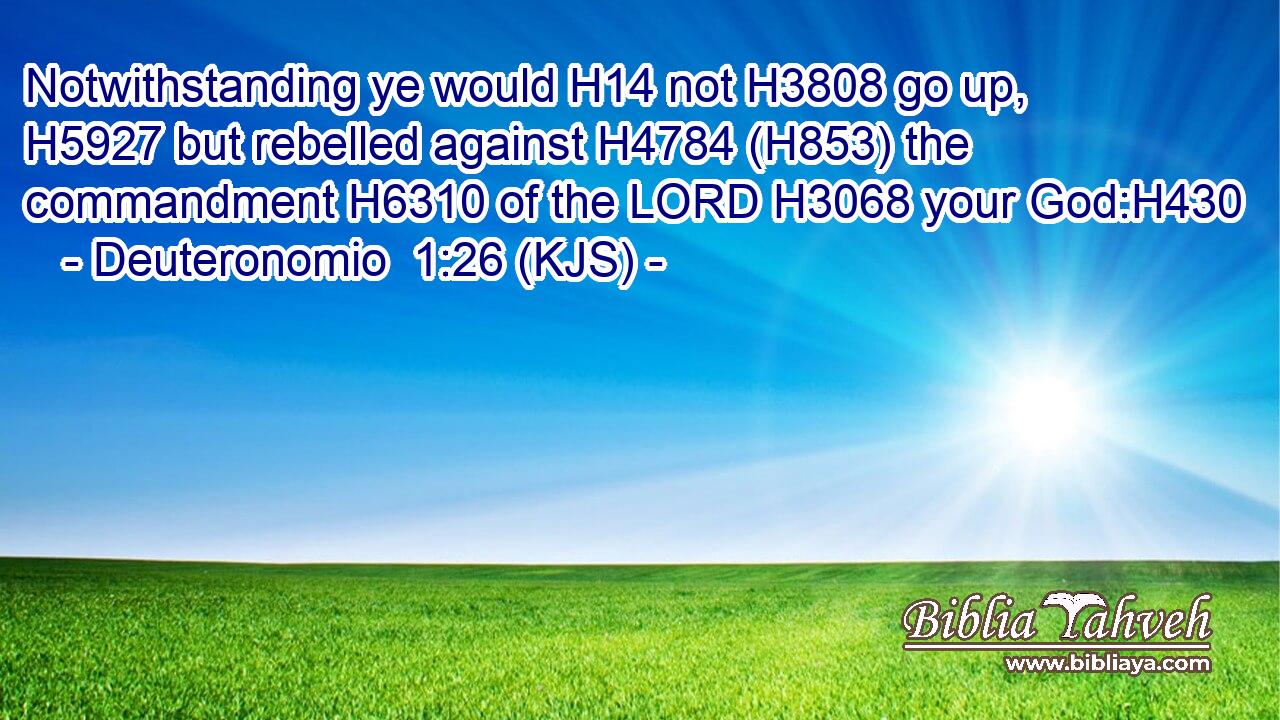 Notwithstanding ye would H14 not H3808 go up, H5927 but rebelled against H4784 (H853) the commandment H6310 of the LORD H3068 your God:H430