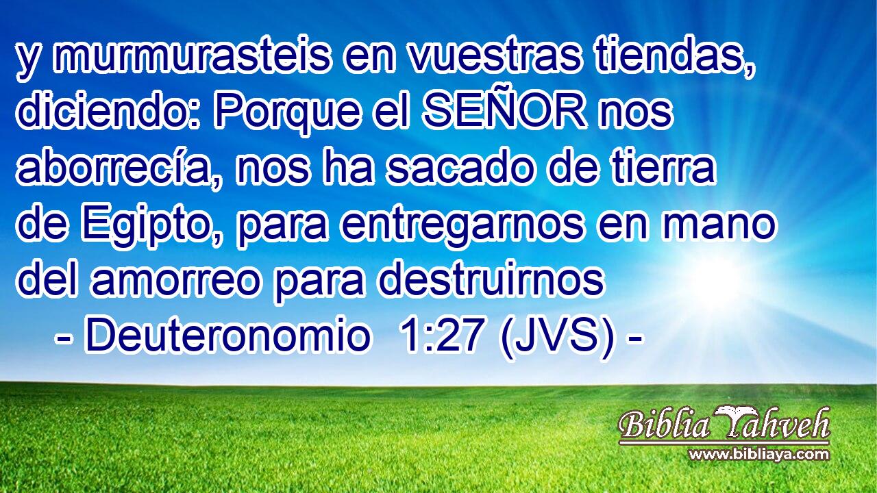 y murmurasteis en vuestras tiendas, diciendo: Porque el SEÑOR nos aborrecía, nos ha sacado de tierra de Egipto, para entregarnos en mano del amorreo para destruirnos