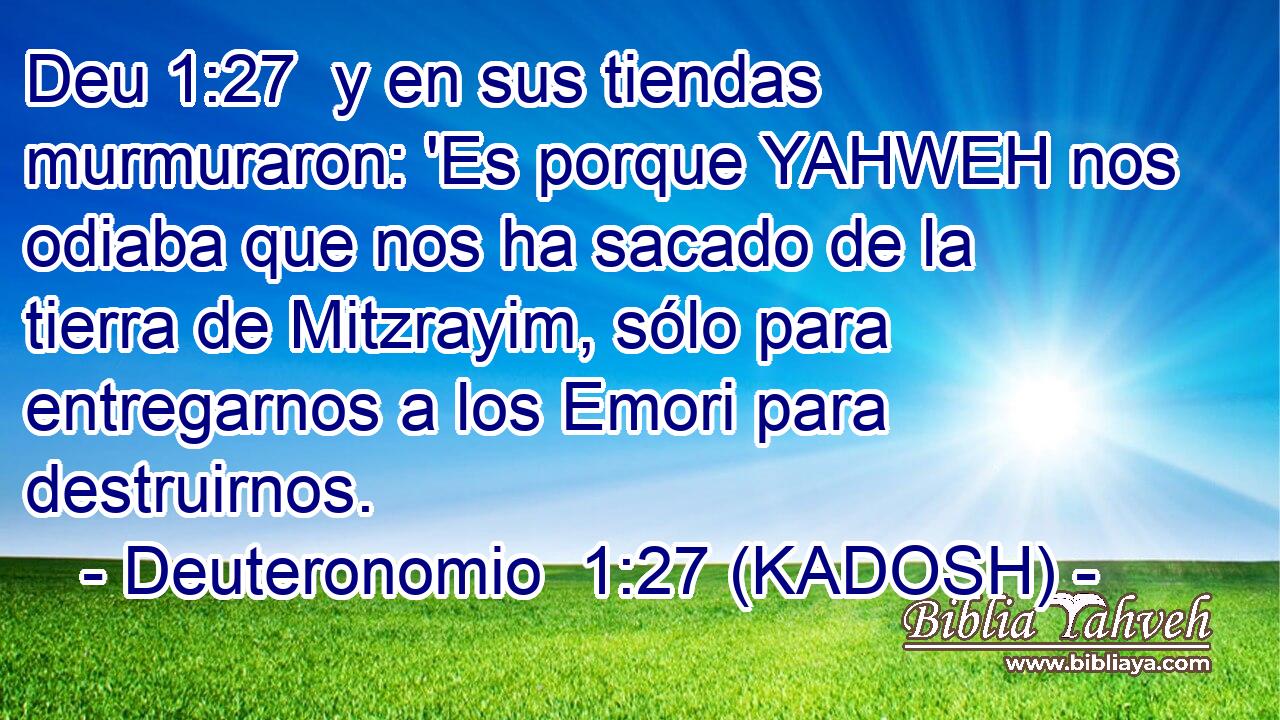  y en sus tiendas murmuraron: 'Es porque YAHWEH nos odiaba que nos ha sacado de la tierra de Mitzrayim, sólo para entregarnos a los Emori para destruirnos. 