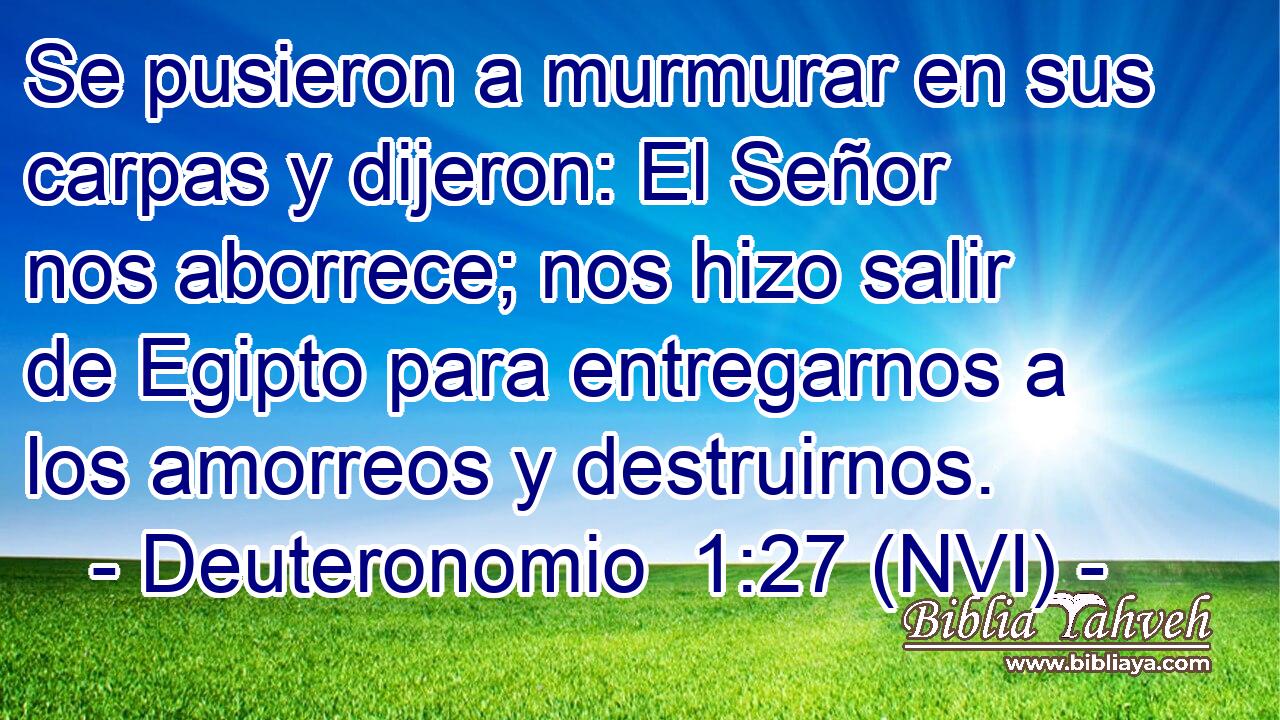  Se pusieron a murmurar en sus carpas y dijeron: El Señor nos aborrece; nos hizo salir de Egipto para entregarnos a los amorreos y destruirnos. 