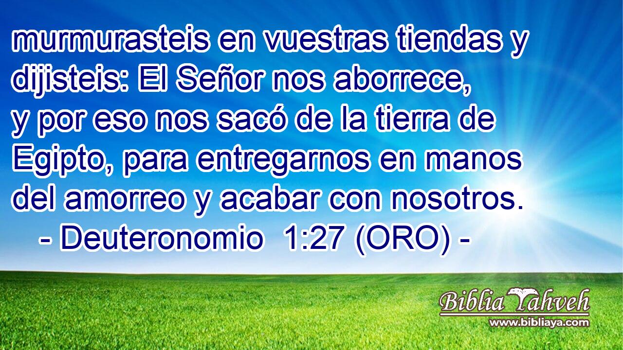  murmurasteis en vuestras tiendas y dijisteis: El Señor nos aborrece, y por eso nos sacó de la tierra de Egipto, para entregarnos en manos del amorreo y acabar con nosotros. 