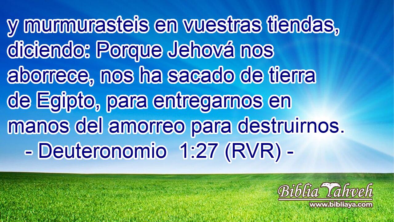 y murmurasteis en vuestras tiendas, diciendo: Porque Jehová nos aborrece, nos ha sacado de tierra de Egipto, para entregarnos en manos del amorreo para destruirnos.