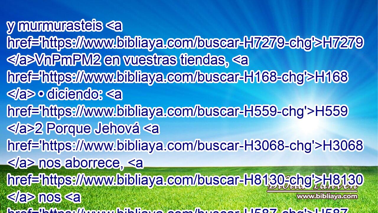 y murmurasteis H7279 VnPmPM2 en vuestras tiendas, H168  • diciendo: H559 2 Porque Jehová H3068  nos aborrece, H8130  nos H587  ha sacado H3318  de tierra H776  de Egipto, H4714  para entregarnos H5414 , PA,  en manos H3027  del amorreo H567 H para destruirnos. H8045 ,  