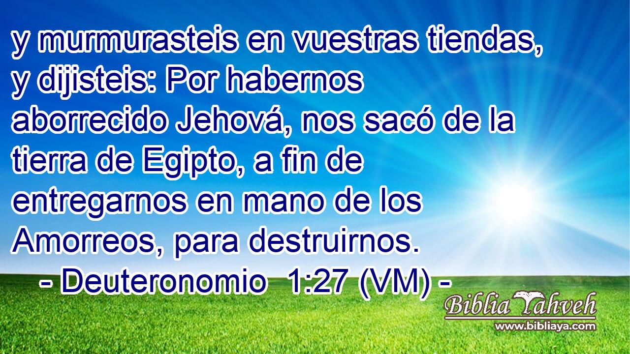  y murmurasteis en vuestras tiendas, y dijisteis: Por habernos aborrecido Jehová, nos sacó de la tierra de Egipto, a fin de entregarnos en mano de los Amorreos, para destruirnos. 