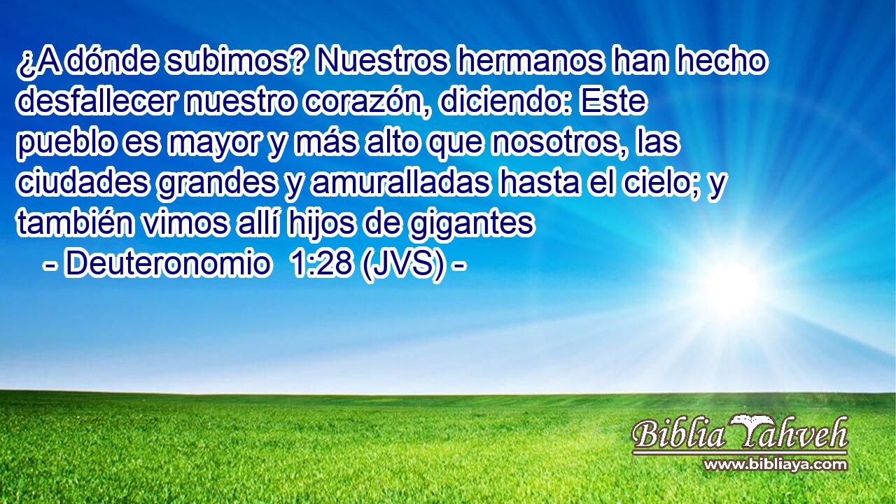 ¿A dónde subimos? Nuestros hermanos han hecho desfallecer nuestro corazón, diciendo: Este pueblo es mayor y más alto que nosotros, las ciudades grandes y amuralladas hasta el cielo; y también vimos allí hijos de gigantes
