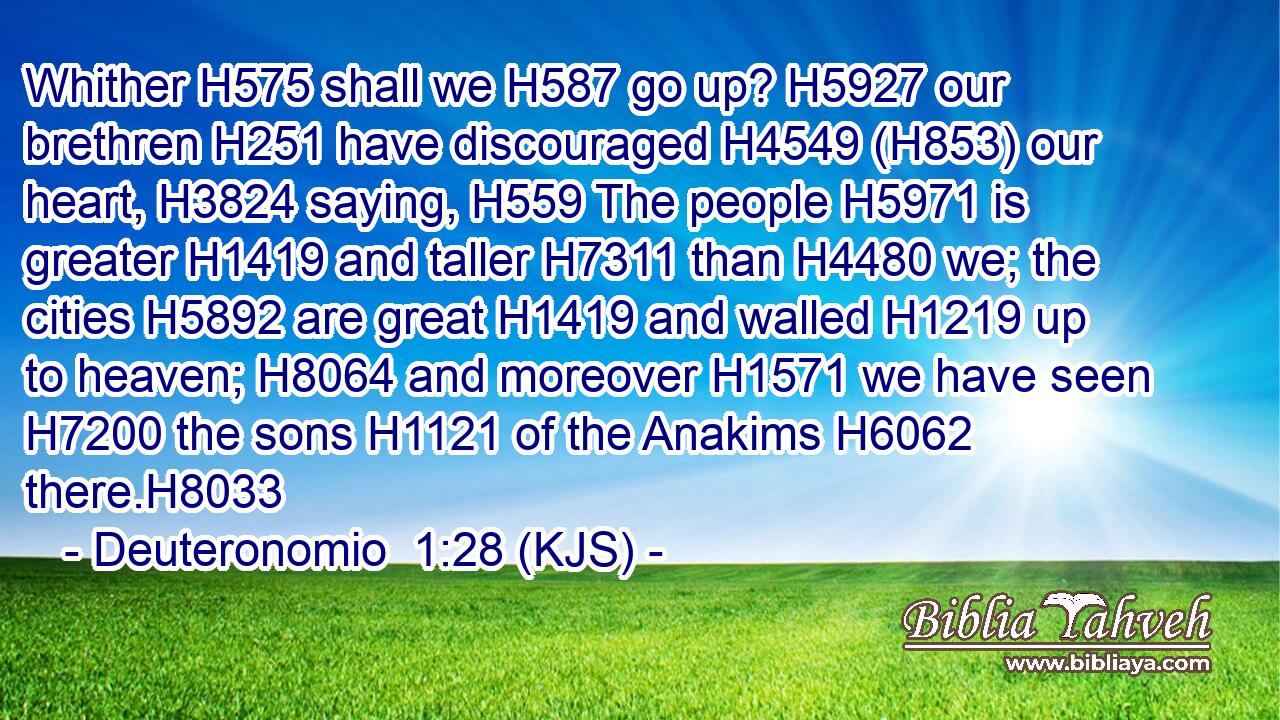 Whither H575 shall we H587 go up? H5927 our brethren H251 have discouraged H4549 (H853) our heart, H3824 saying, H559 The people H5971 is greater H1419 and taller H7311 than H4480 we; the cities H5892 are great H1419 and walled H1219 up to heaven; H8064 and moreover H1571 we have seen H7200 the sons H1121 of the Anakims H6062 there.H8033
