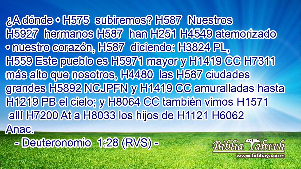 ¿A dónde • H575  subiremos? H587  Nuestros H5927  hermanos H587  han H251 H4549 atemorizado • nuestro corazón, H587  diciendo: H3824 PL,  H559 Este pueblo es H5971 mayor y H1419 CC H7311 más alto que nosotros, H4480  las H587 ciudades grandes H5892 NCJPFN y H1419 CC amuralladas hasta H1219 PB el cielo; y H8064 CC también vimos H1571  allí H7200 At a H8033 los hijos de H1121 H6062 Anac. 