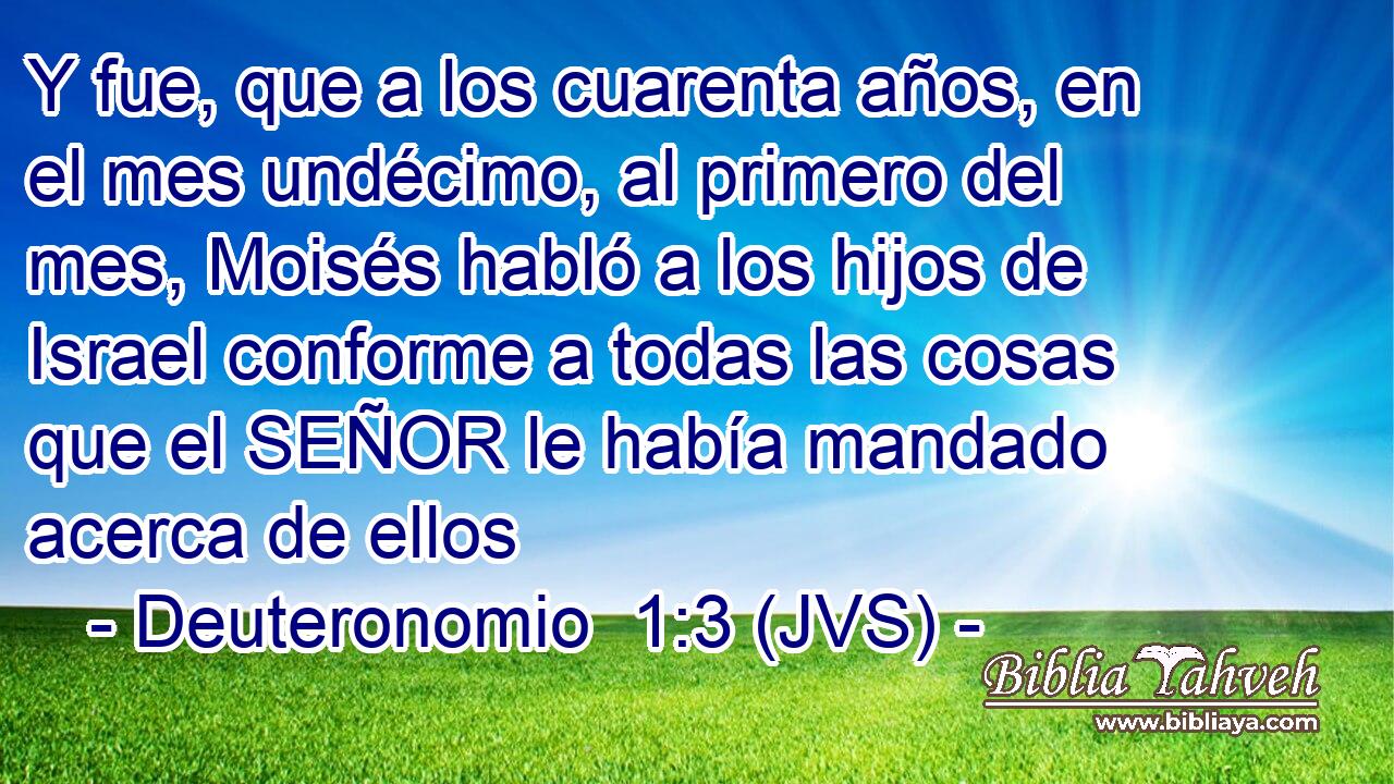 Y fue, que a los cuarenta años, en el mes undécimo, al primero del mes, Moisés habló a los hijos de Israel conforme a todas las cosas que el SEÑOR le había mandado acerca de ellos
