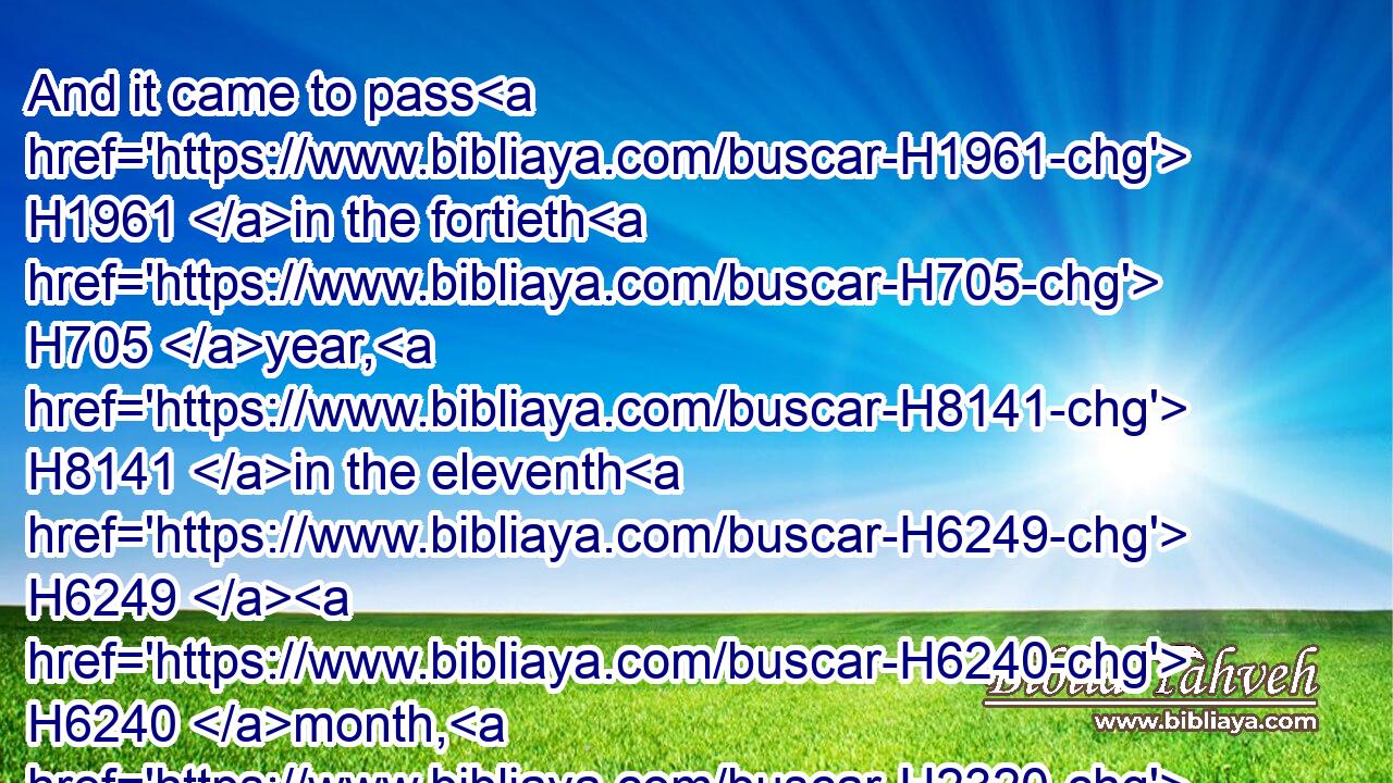 And it came to pass H1961 in the fortieth H705 year, H8141 in the eleventh H6249  H6240 month, H2320 on the first H259 day of the month, H2320 that Moses H4872 spake H1696 unto H413 the children H1121 of Israel, H3478 according unto all H3605 that H834 the LORD H3068 had given him in commandment H6680 (H853) unto H413 them;