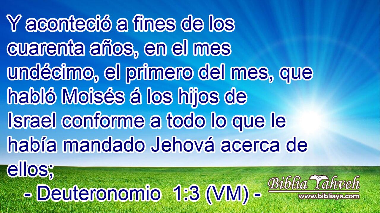  Y aconteció a fines de los cuarenta años, en el mes undécimo, el primero del mes, que habló Moisés á los hijos de Israel conforme a todo lo que le había mandado Jehová acerca de ellos; 