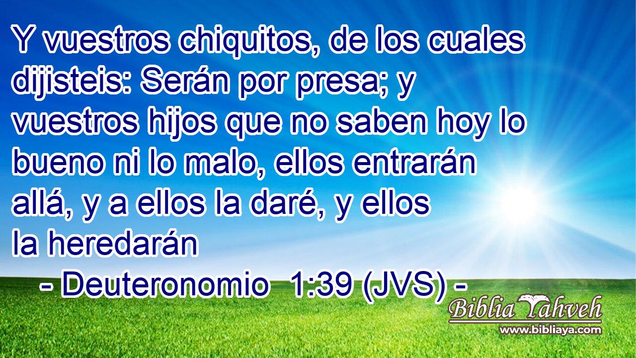 Y vuestros chiquitos, de los cuales dijisteis: Serán por presa; y vuestros hijos que no saben hoy lo bueno ni lo malo, ellos entrarán allá, y a ellos la daré, y ellos la heredarán