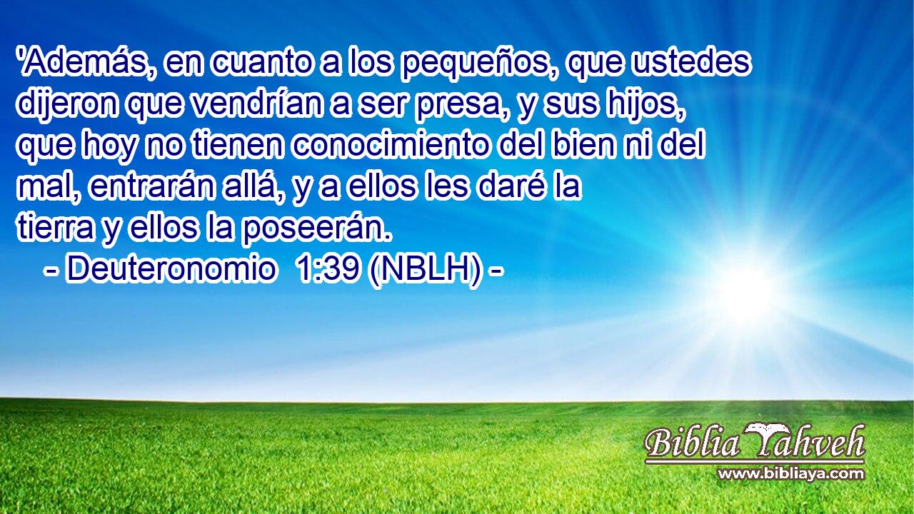  'Además, en cuanto a los pequeños, que ustedes dijeron que vendrían a ser presa, y sus hijos, que hoy no tienen conocimiento del bien ni del mal, entrarán allá, y a ellos les daré la tierra y ellos la poseerán. 