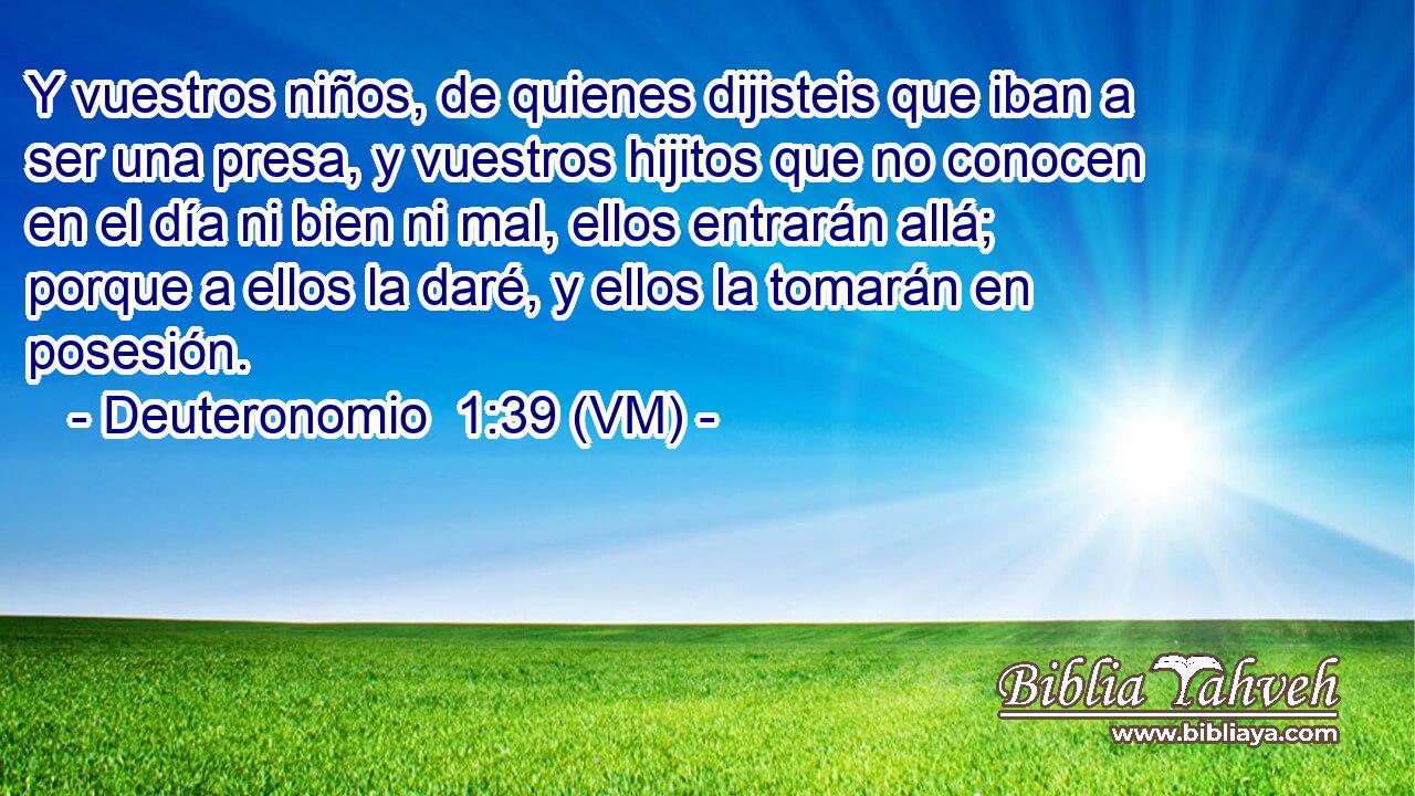  Y vuestros niños, de quienes dijisteis que iban a ser una presa, y vuestros hijitos que no conocen en el día ni bien ni mal, ellos entrarán allá; porque a ellos la daré, y ellos la tomarán en posesión. 