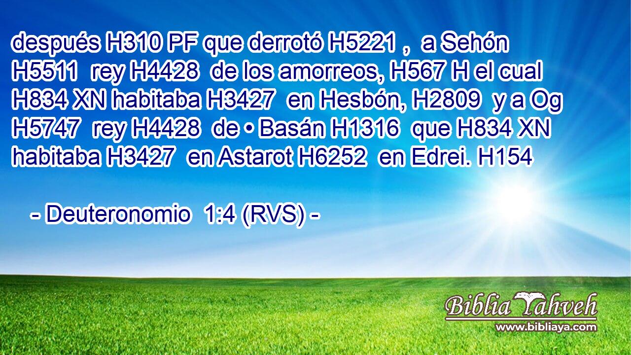 después H310 PF que derrotó H5221 ,  a Sehón H5511  rey H4428  de los amorreos, H567 H el cual H834 XN habitaba H3427  en Hesbón, H2809  y a Og H5747  rey H4428  de • Basán H1316  que H834 XN habitaba H3427  en Astarot H6252  en Edrei. H154  