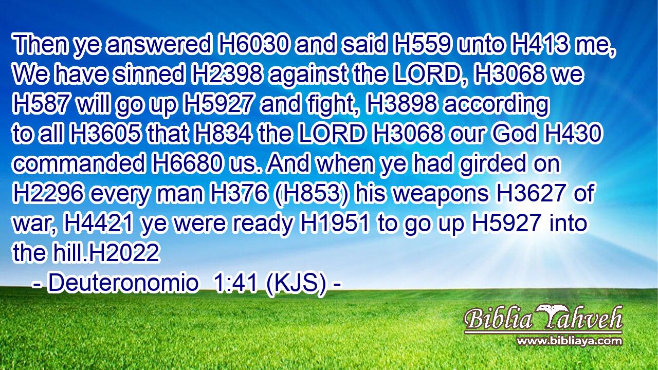 Then ye answered H6030 and said H559 unto H413 me, We have sinned H2398 against the LORD, H3068 we H587 will go up H5927 and fight, H3898 according to all H3605 that H834 the LORD H3068 our God H430 commanded H6680 us. And when ye had girded on H2296 every man H376 (H853) his weapons H3627 of war, H4421 ye were ready H1951 to go up H5927 into the hill.H2022