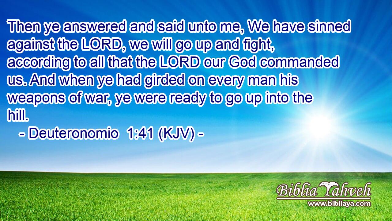 Then ye answered and said unto me, We have sinned against the LORD, we will go up and fight, according to all that the LORD our God commanded us. And when ye had girded on every man his weapons of war, ye were ready to go up into the hill.