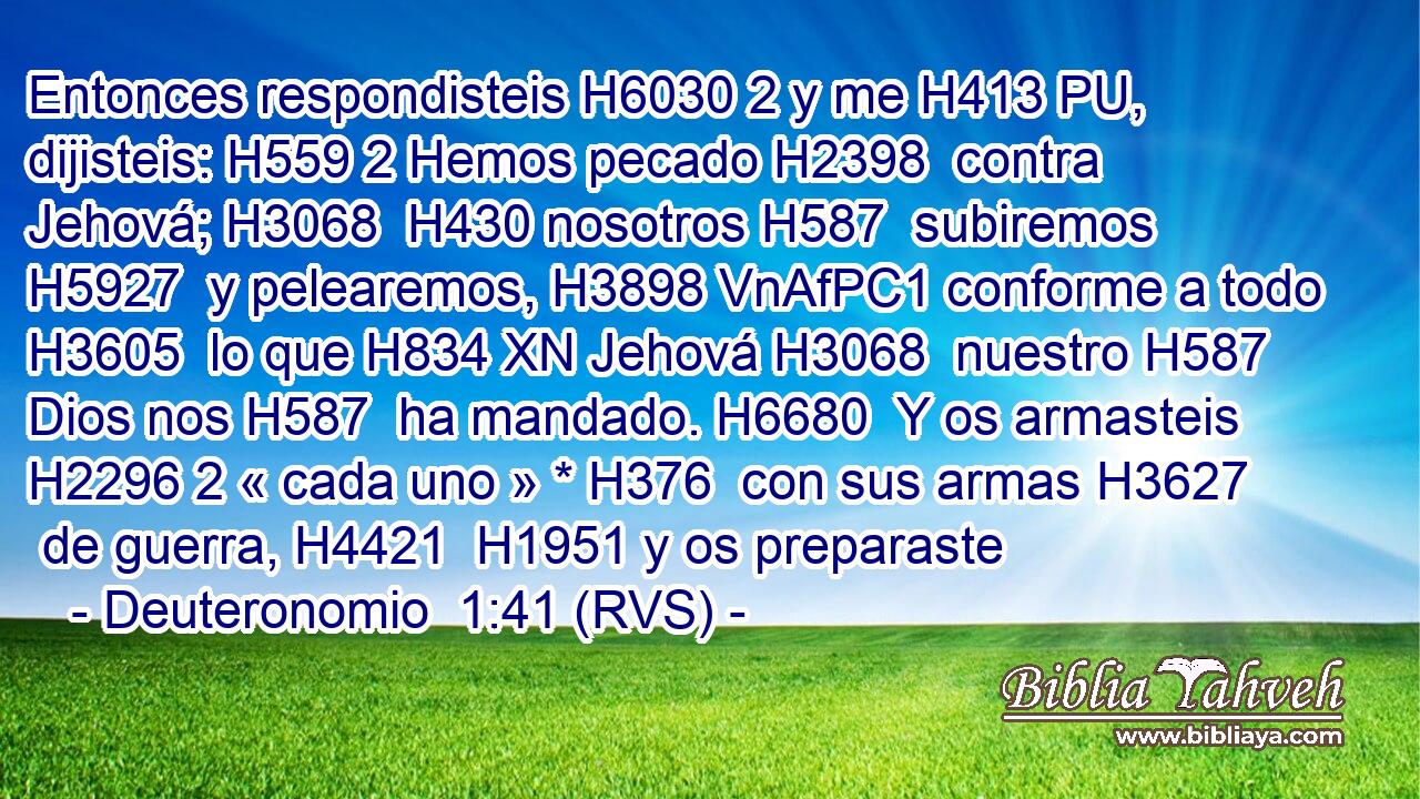 Entonces respondisteis H6030 2 y me H413 PU,  dijisteis: H559 2 Hemos pecado H2398  contra Jehová; H3068  H430 nosotros H587  subiremos H5927  y pelearemos, H3898 VnAfPC1 conforme a todo H3605  lo que H834 XN Jehová H3068  nuestro H587  Dios nos H587  ha mandado. H6680  Y os armasteis H2296 2 « cada uno » * H376  con sus armas H3627  de guerra, H4421  H1951 y os preparaste