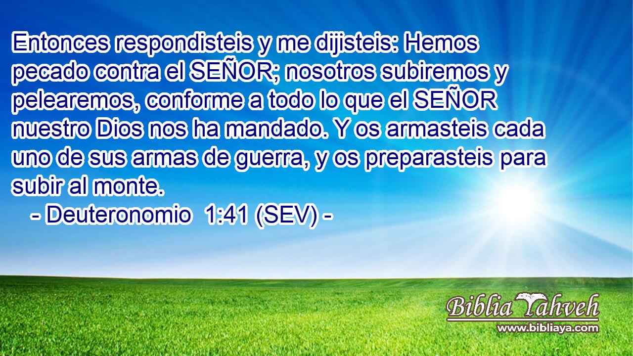 Entonces respondisteis y me dijisteis: Hemos pecado contra el SEÑOR; nosotros subiremos y pelearemos, conforme a todo lo que el SEÑOR nuestro Dios nos ha mandado. Y os armasteis cada uno de sus armas de guerra, y os preparasteis para subir al monte.