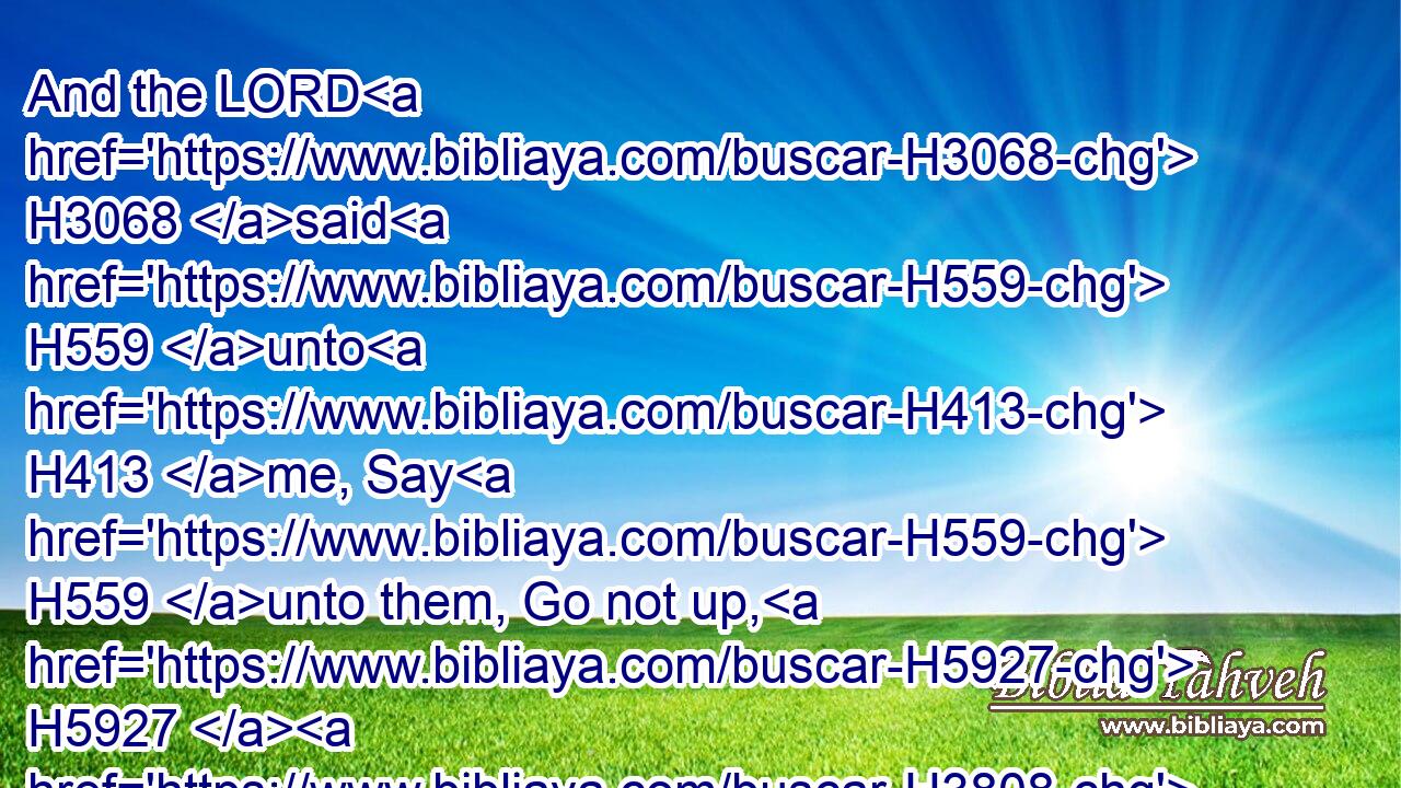And the LORD H3068 said H559 unto H413 me, Say H559 unto them, Go not up, H5927  H3808 neither H3808 fight; H3898 for H3588 I am not H369 among H7130 you; lest H3808 ye be smitten H5062 before H6440 your enemies.H341