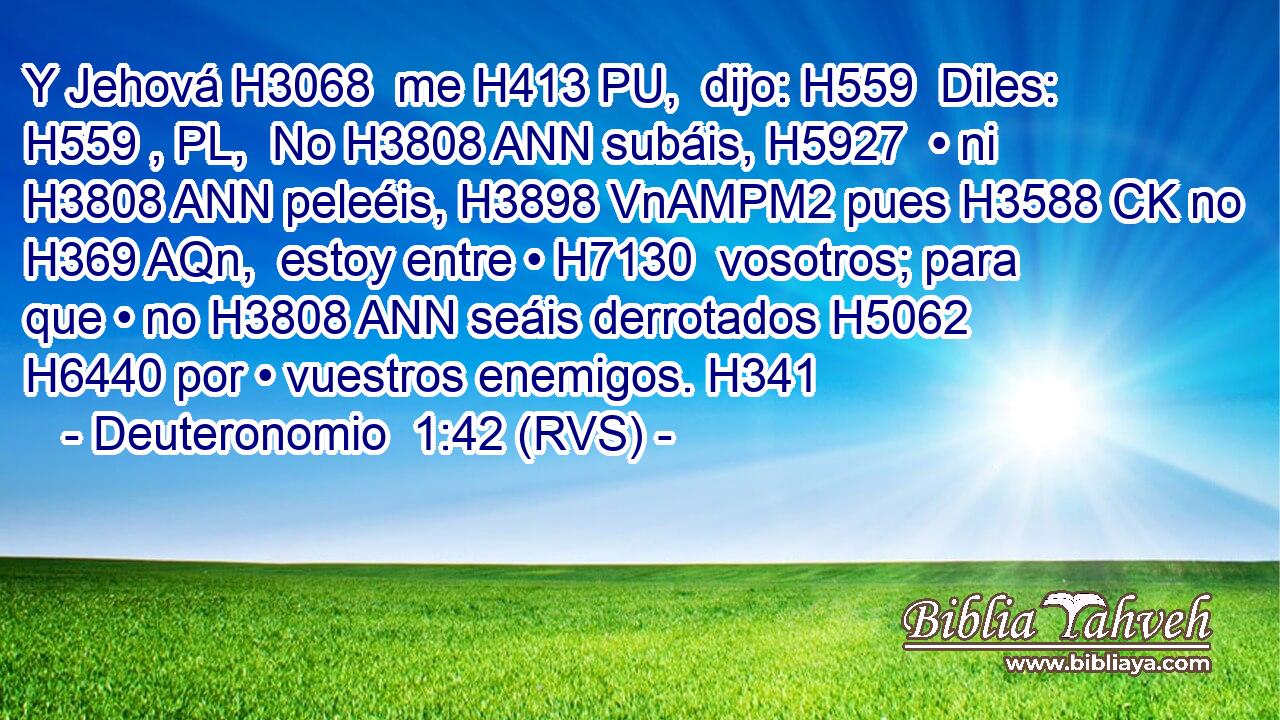Y Jehová H3068  me H413 PU,  dijo: H559  Diles: H559 , PL,  No H3808 ANN subáis, H5927  • ni H3808 ANN peleéis, H3898 VnAMPM2 pues H3588 CK no H369 AQn,  estoy entre • H7130  vosotros; para que • no H3808 ANN seáis derrotados H5062  H6440 por • vuestros enemigos. H341  