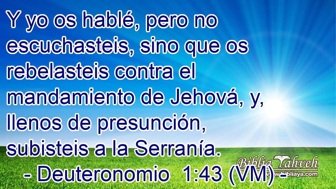  Y yo os hablé, pero no escuchasteis, sino que os rebelasteis contra el mandamiento de Jehová, y, llenos de presunción, subisteis a la Serranía. 