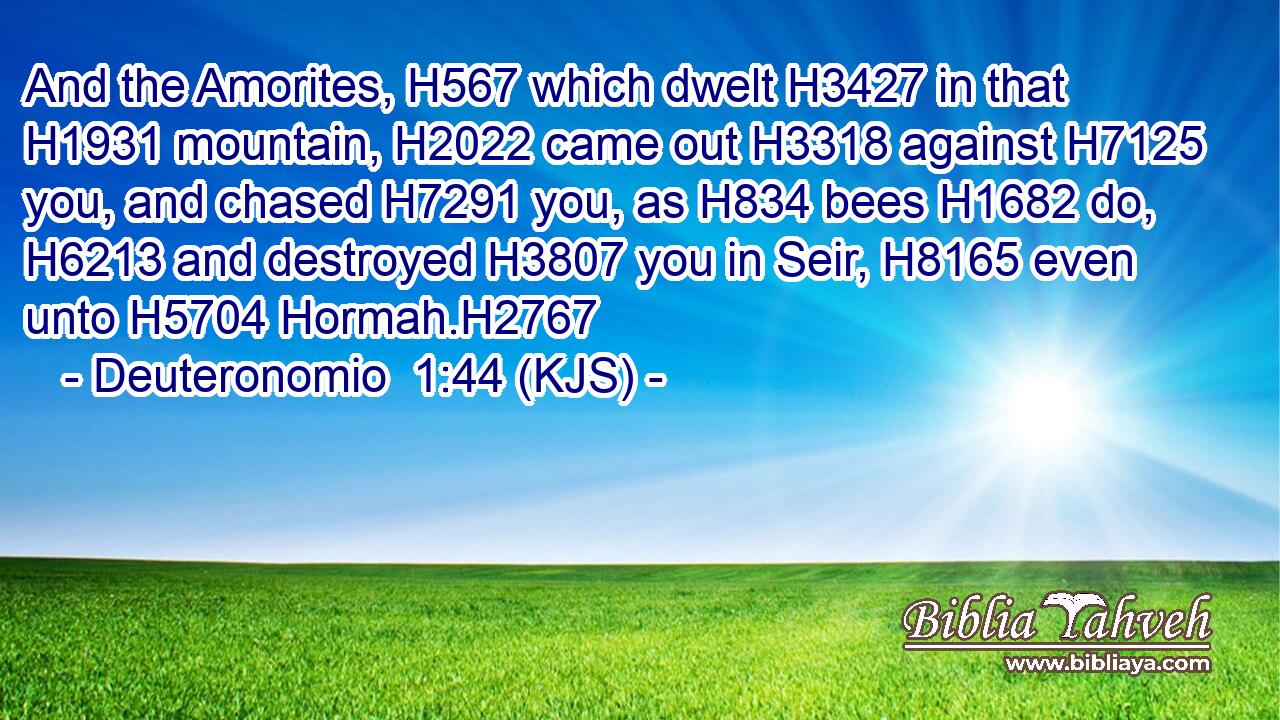And the Amorites, H567 which dwelt H3427 in that H1931 mountain, H2022 came out H3318 against H7125 you, and chased H7291 you, as H834 bees H1682 do, H6213 and destroyed H3807 you in Seir, H8165 even unto H5704 Hormah.H2767