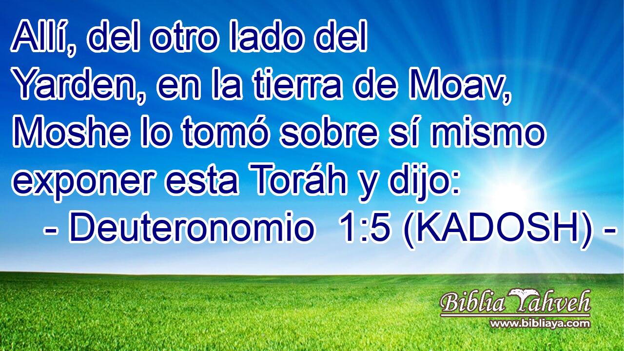  Allí, del otro lado del Yarden, en la tierra de Moav, Moshe lo tomó sobre sí mismo exponer esta Toráh y dijo: 