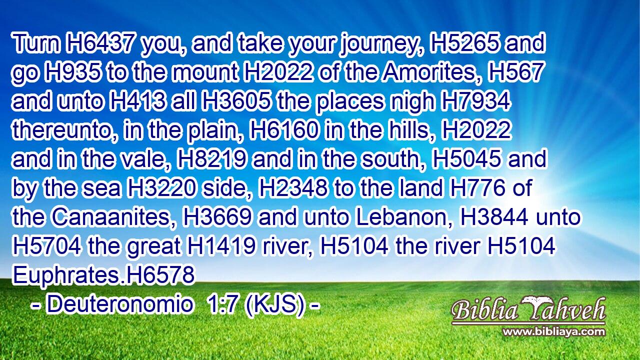 Turn H6437 you, and take your journey, H5265 and go H935 to the mount H2022 of the Amorites, H567 and unto H413 all H3605 the places nigh H7934 thereunto, in the plain, H6160 in the hills, H2022 and in the vale, H8219 and in the south, H5045 and by the sea H3220 side, H2348 to the land H776 of the Canaanites, H3669 and unto Lebanon, H3844 unto H5704 the great H1419 river, H5104 the river H5104 Euphrates.H6578