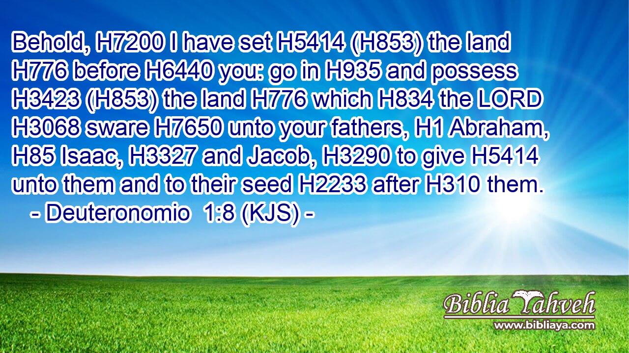 Behold, H7200 I have set H5414 (H853) the land H776 before H6440 you: go in H935 and possess H3423 (H853) the land H776 which H834 the LORD H3068 sware H7650 unto your fathers, H1 Abraham, H85 Isaac, H3327 and Jacob, H3290 to give H5414 unto them and to their seed H2233 after H310 them.