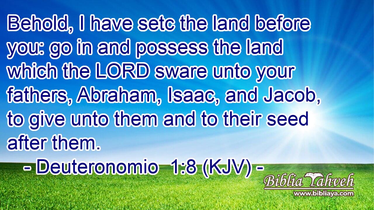 Behold, I have setc the land before you: go in and possess the land which the LORD sware unto your fathers, Abraham, Isaac, and Jacob, to give unto them and to their seed after them.