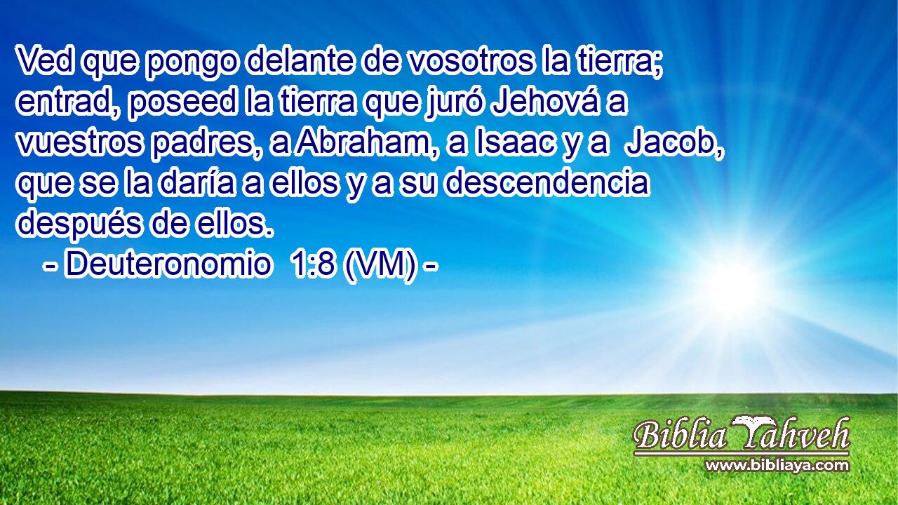  Ved que pongo delante de vosotros la tierra; entrad, poseed la tierra que juró Jehová a vuestros padres, a Abraham, a Isaac y a  Jacob, que se la daría a ellos y a su descendencia después de ellos. 